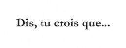 Dis, tu crois que...
